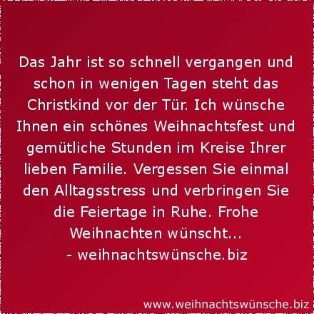 besinnliche Weihnachtswünsche Das Jahr ist so schnell vergangen und schon in wenigen Tagen steht das Christkind vor der Tür. Ich wünsche Ihnen ein schönes Weihnachtsfest und gemütliche Stunden im Kreise Ihrer lieben Familie. Vergessen Sie einmal den Alltagsstress und verbringen Sie die Feiertage in Ruhe. Frohe Weihnachten wünscht...